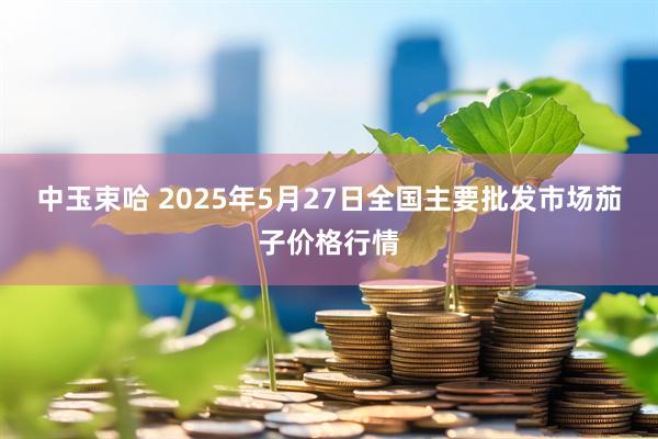 中玉束哈 2025年5月27日全国主要批发市场茄子价格行情