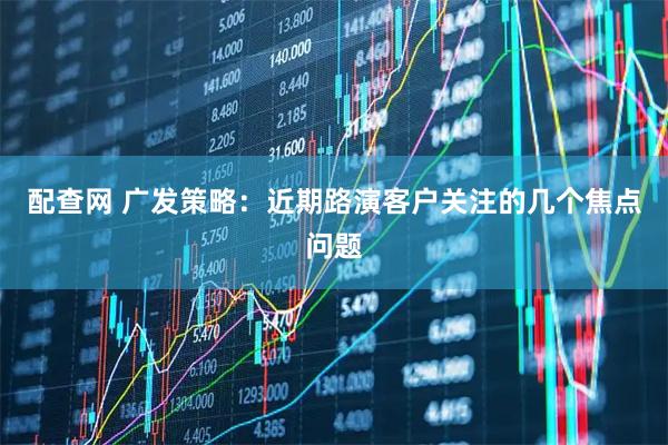 配查网 广发策略：近期路演客户关注的几个焦点问题