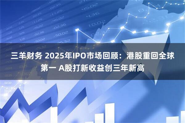 三羊财务 2025年IPO市场回顾：港股重回全球第一 A股打新收益创三年新高