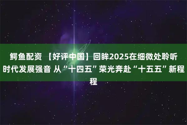 鳄鱼配资 【好评中国】回眸2025在细微处聆听时代发展强音 从“十四五”荣光奔赴“十五五”新程