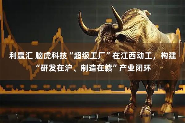 利赢汇 脑虎科技“超级工厂”在江西动工，构建“研发在沪、制造在赣”产业闭环