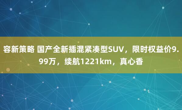容新策略 国产全新插混紧凑型SUV，限时权益价9.99万，续航1221km，真心香