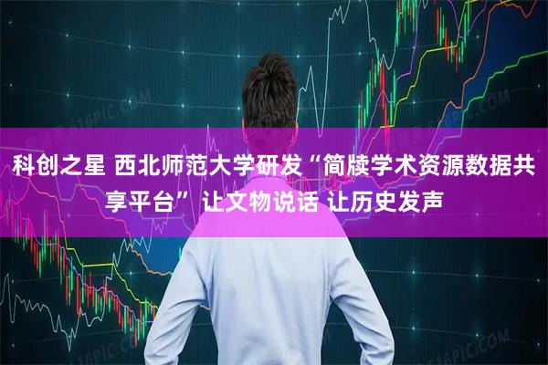 科创之星 西北师范大学研发“简牍学术资源数据共享平台” 让文物说话 让历史发声