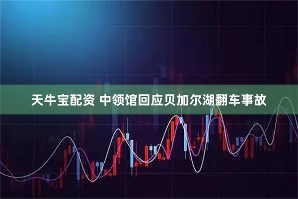 天牛宝配资 中领馆回应贝加尔湖翻车事故