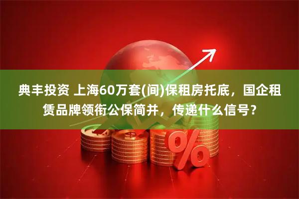 典丰投资 上海60万套(间)保租房托底，国企租赁品牌领衔公保简并，传递什么信号？