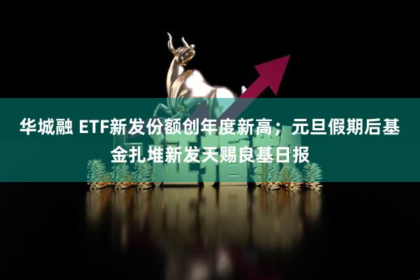 华城融 ETF新发份额创年度新高；元旦假期后基金扎堆新发天赐良基日报