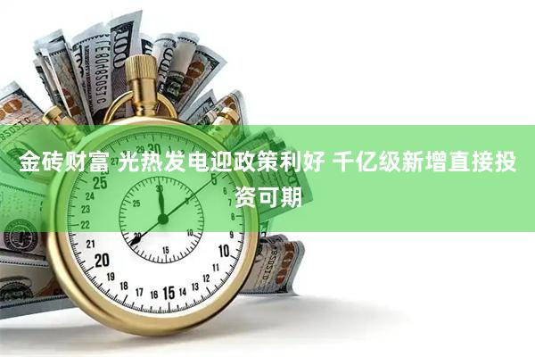 金砖财富 光热发电迎政策利好 千亿级新增直接投资可期