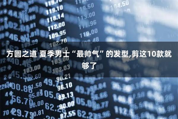 方圆之道 夏季男士“最帅气”的发型,剪这10款就够了