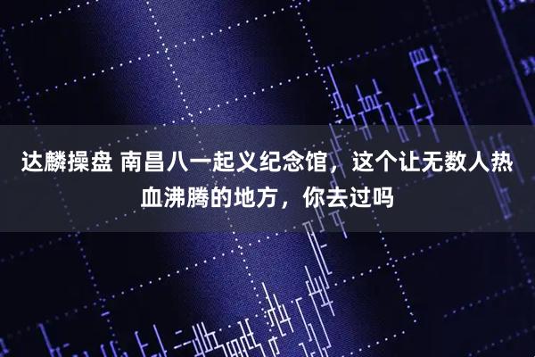 达麟操盘 南昌八一起义纪念馆，这个让无数人热血沸腾的地方，你去过吗